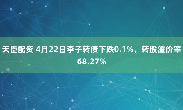 天臣配资 4月22日李子转债下跌0.1%，转股溢价率68.27%