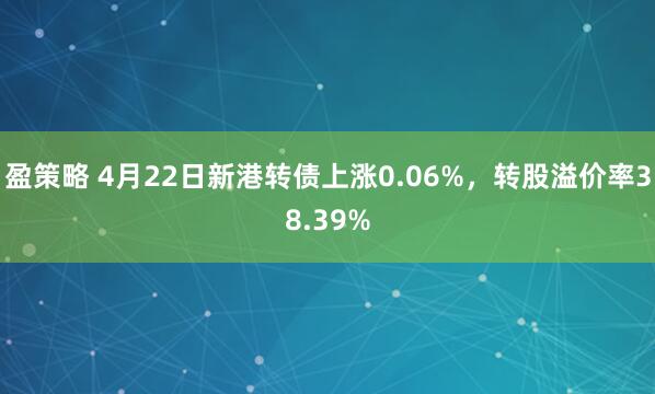 盈策略 4月22日新港转债上涨0.06%，转股溢价率38.39%