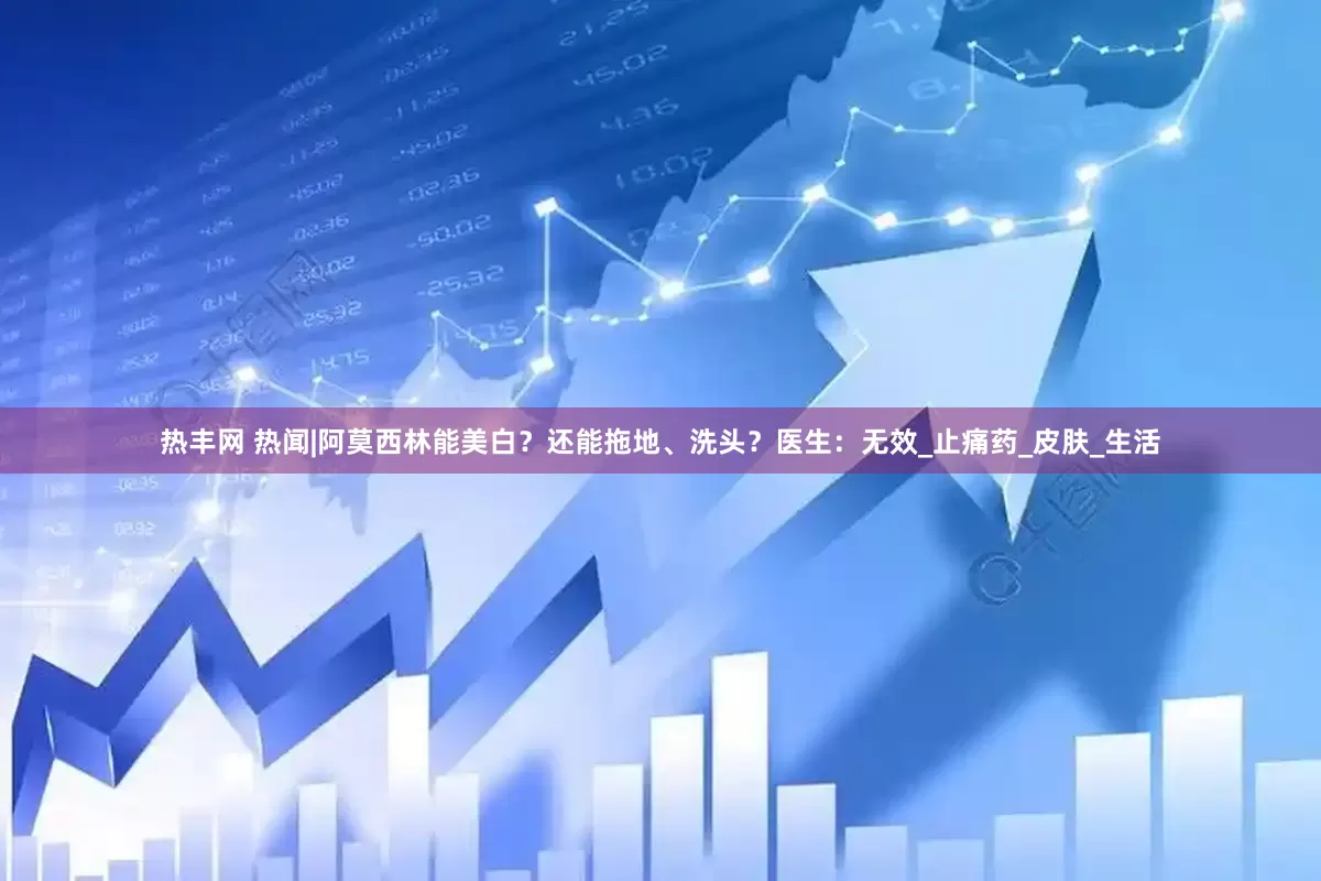 热丰网 热闻|阿莫西林能美白？还能拖地、洗头？医生：无效_止痛药_皮肤_生活
