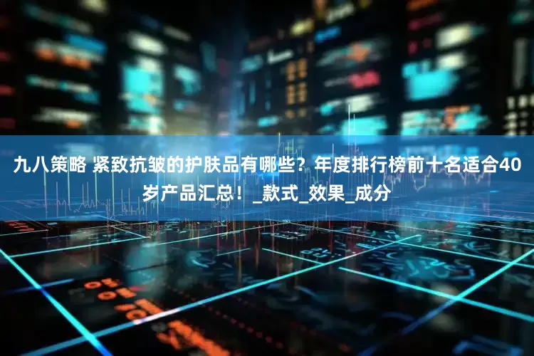 九八策略 紧致抗皱的护肤品有哪些？年度排行榜前十名适合40岁产品汇总！_款式_效果_成分