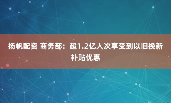 扬帆配资 商务部：超1.2亿人次享受到以旧换新补贴优惠