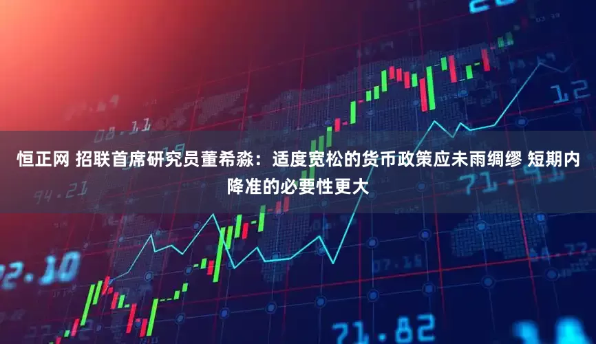 恒正网 招联首席研究员董希淼：适度宽松的货币政策应未雨绸缪 短期内降准的必要性更大