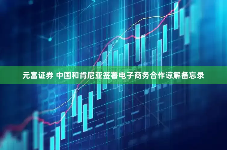 元富证券 中国和肯尼亚签署电子商务合作谅解备忘录