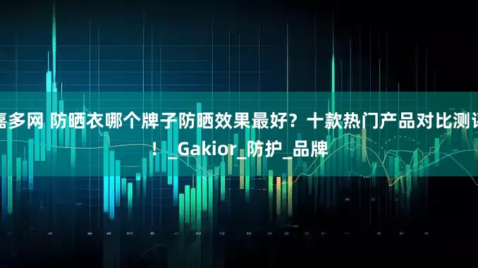 嘉多网 防晒衣哪个牌子防晒效果最好？十款热门产品对比测评！_Gakior_防护_品牌