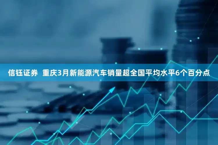 信钰证券  重庆3月新能源汽车销量超全国平均水平6个百分点