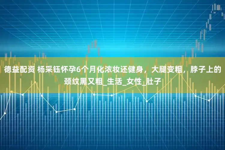 德益配资 杨采钰怀孕6个月化浓妆还健身，大腿变粗，脖子上的颈纹黑又粗_生活_女性_肚子