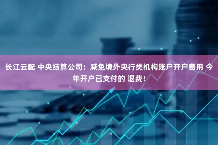 长江云配 中央结算公司：减免境外央行类机构账户开户费用 今年开户已支付的 退费！