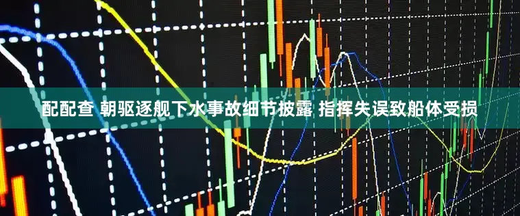 配配查 朝驱逐舰下水事故细节披露 指挥失误致船体受损