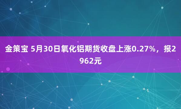 金策宝 5月30日氧化铝期货收盘上涨0.27%，报2962元