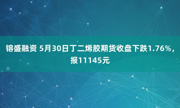 镕盛融资 5月30日丁二烯胶期货收盘下跌1.76%，报11145元