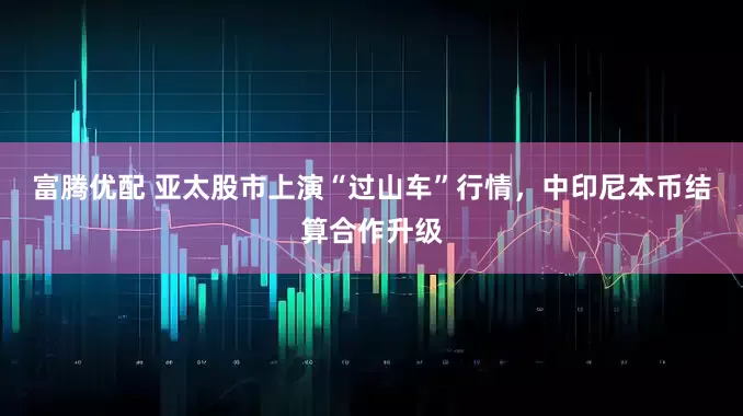 富腾优配 亚太股市上演“过山车”行情，中印尼本币结算合作升级