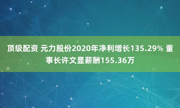 顶级配资 元力股份2020年净利增长135.29% 董事长许文显薪酬155.36万