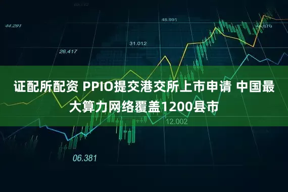 证配所配资 PPIO提交港交所上市申请 中国最大算力网络覆盖1200县市