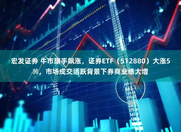 宏发证券 牛市旗手飙涨，证券ETF（512880）大涨5%，市场成交活跃背景下券商业绩大增