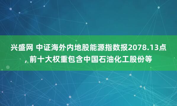 兴盛网 中证海外内地股能源指数报2078.13点, 前十大权重包含中国石油化工股份等