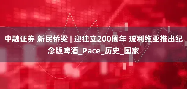 中融证券 新民侨梁 | 迎独立200周年 玻利维亚推出纪念版啤酒_Pace_历史_国家
