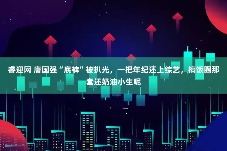 睿迎网 唐国强“底裤”被扒光，一把年纪还上综艺，搞饭圈那套还奶油小生呢