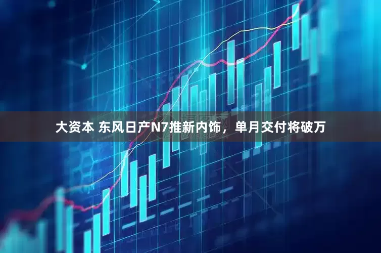 大资本 东风日产N7推新内饰，单月交付将破万