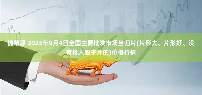 捷希源 2025年9月4日全国主要批发市场当归片(片形大、片形好、没有掺入股子片的)价格行情