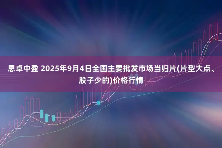 恩卓中盈 2025年9月4日全国主要批发市场当归片(片型大点、股子少的)价格行情