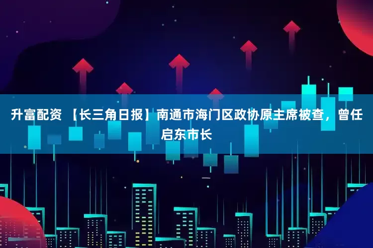 升富配资 【长三角日报】南通市海门区政协原主席被查，曾任启东市长