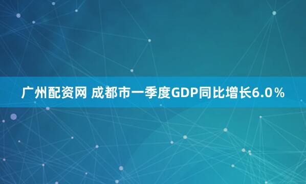 广州配资网 成都市一季度GDP同比增长6.0％