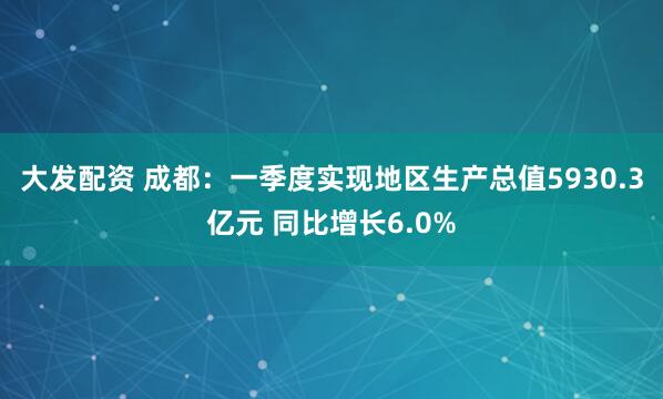 大发配资 成都：一季度实现地区生产总值5930.3亿元 同比增长6.0%