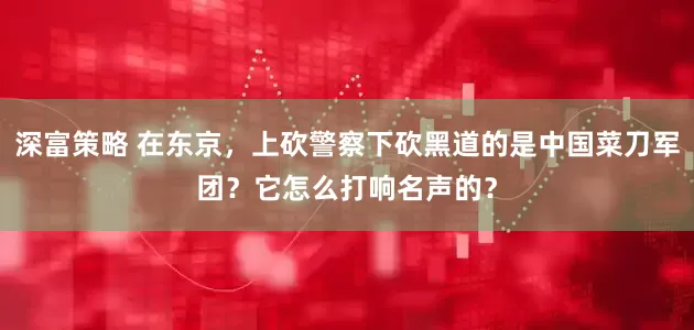 深富策略 在东京，上砍警察下砍黑道的是中国菜刀军团？它怎么打响名声的？