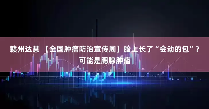 赣州达慧 【全国肿瘤防治宣传周】脸上长了“会动的包”？可能是腮腺肿瘤