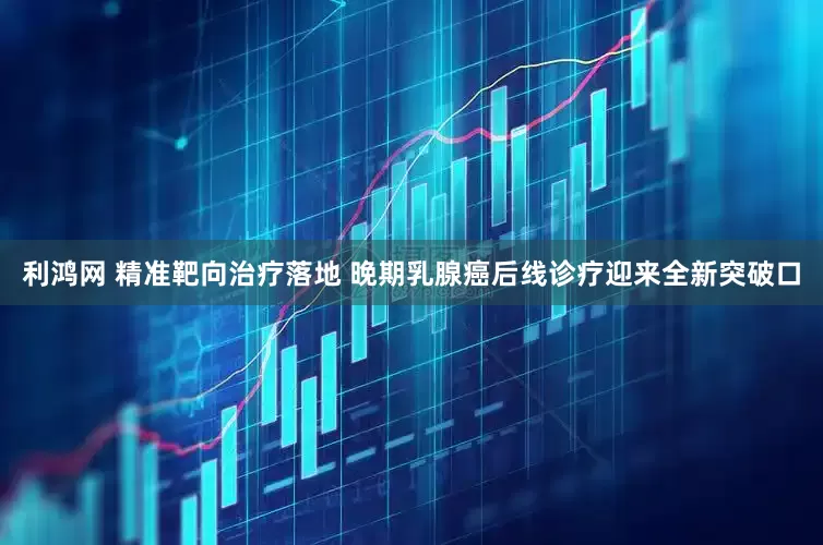 利鸿网 精准靶向治疗落地 晚期乳腺癌后线诊疗迎来全新突破口