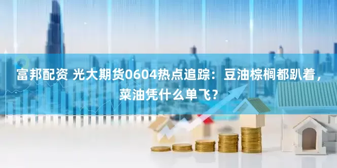 富邦配资 光大期货0604热点追踪：豆油棕榈都趴着，菜油凭什么单飞？