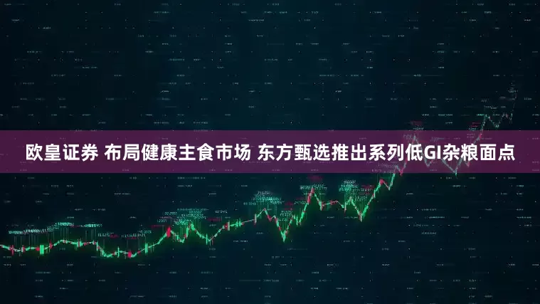 欧皇证券 布局健康主食市场 东方甄选推出系列低GI杂粮面点
